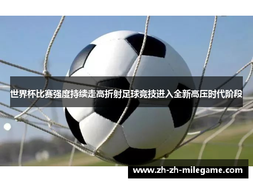 世界杯比赛强度持续走高折射足球竞技进入全新高压时代阶段